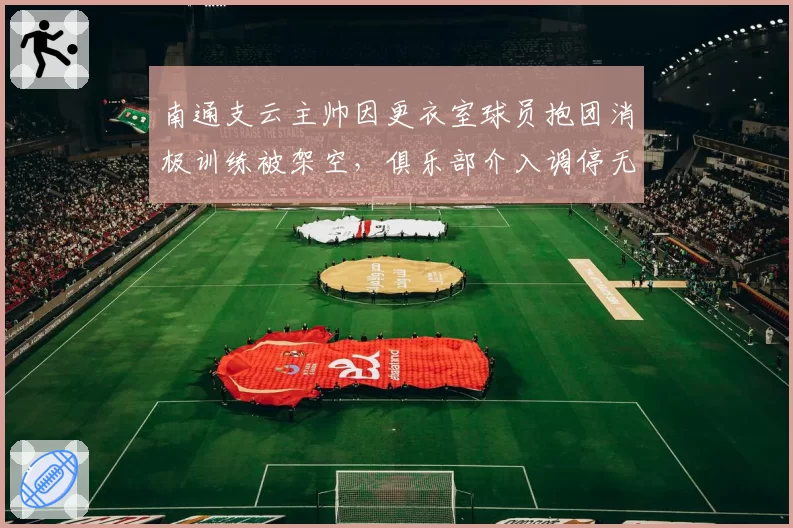 南通支云主帅因更衣室球员抱团消极训练被架空，俱乐部介入调停无果