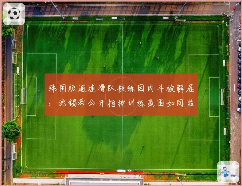 韩国短道速滑队教练因内斗被解雇，沈锡希公开指控训练氛围如同监狱