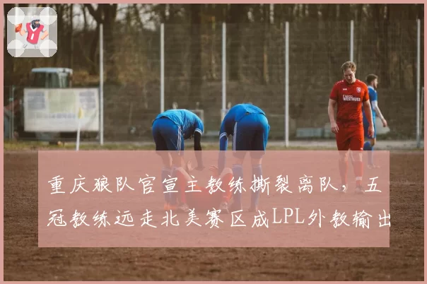 重庆狼队官宣主教练撕裂离队,五冠教练远走北美赛区成LPL外教输出第一人