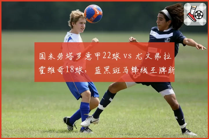 国米劳塔罗意甲22球 vs 尤文弗拉霍维奇18球，蓝黑斑马锋线王牌新赛季数据预测