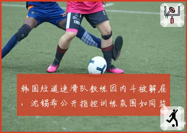 韩国短道速滑队教练因内斗被解雇，沈锡希公开指控训练氛围如同监狱