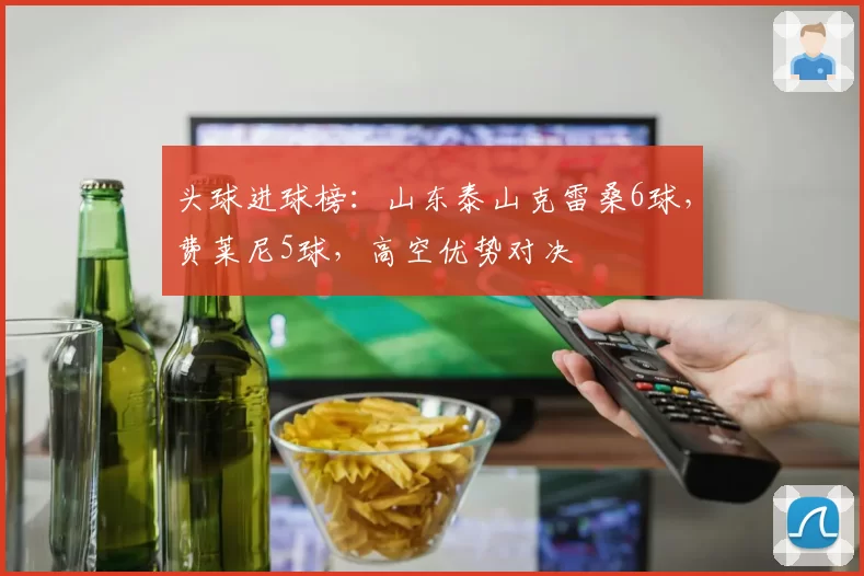 头球进球榜：山东泰山克雷桑6球，费莱尼5球，高空优势对决