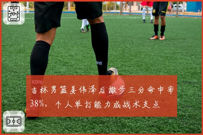 吉林男篮姜伟泽后撤步三分命中率38%,个人单打能力成战术支点