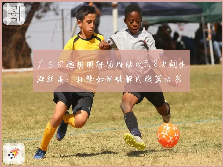 广东宏远胡明轩场均助攻5.8次创生涯新高，杜锋如何破解内线篮板劣势困局？