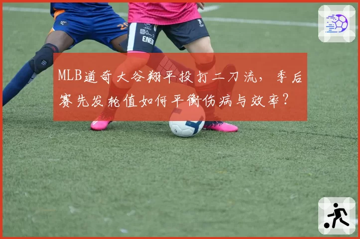 MLB道奇大谷翔平投打二刀流，季后赛先发轮值如何平衡伤病与效率？