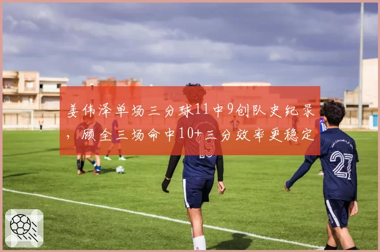 姜伟泽单场三分球11中9创队史纪录，顾全三场命中10+三分效率更稳定