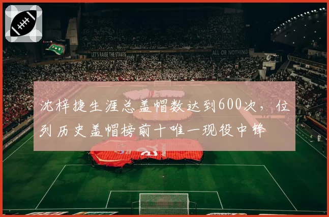 沈梓捷生涯总盖帽数达到600次，位列历史盖帽榜前十唯一现役中锋