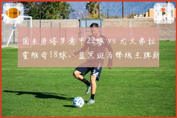 国米劳塔罗意甲22球 vs 尤文弗拉霍维奇18球，蓝黑斑马锋线王牌新赛季数据预测