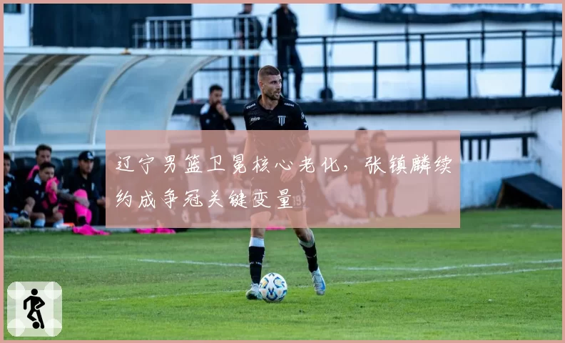 辽宁男篮卫冕核心老化，张镇麟续约成争冠关键变量