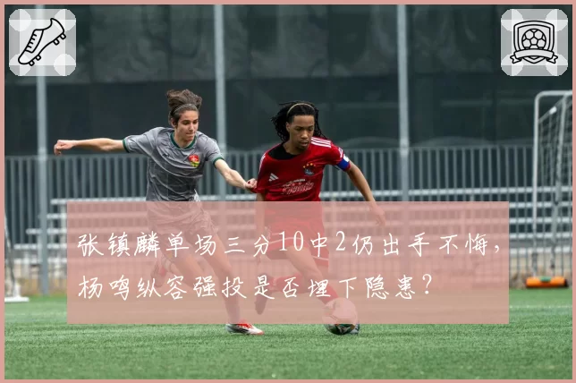 张镇麟单场三分10中2仍出手不悔,杨鸣纵容强投是否埋下隐患?