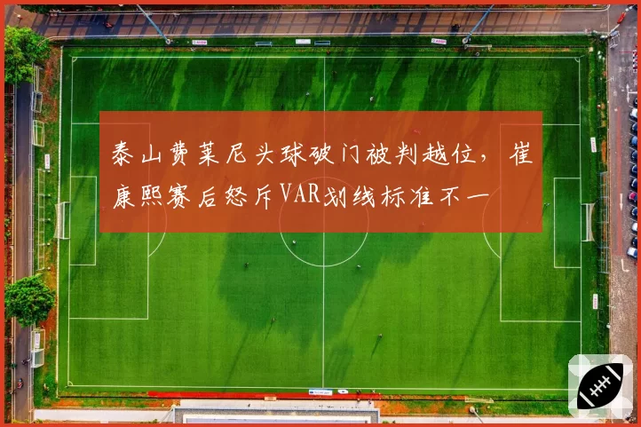 泰山费莱尼头球破门被判越位，崔康熙赛后怒斥VAR划线标准不一