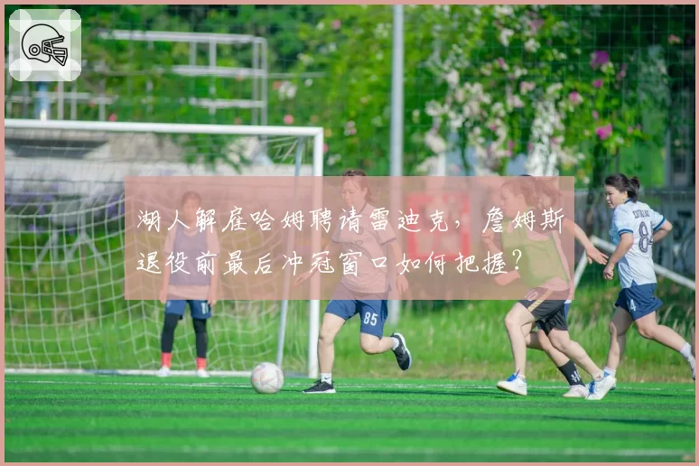 湖人解雇哈姆聘请雷迪克，詹姆斯退役前最后冲冠窗口如何把握？