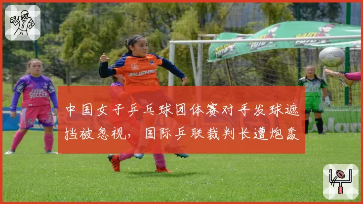 中国女子乒乓球团体赛对手发球遮挡被忽视，国际乒联裁判长遭炮轰不作为