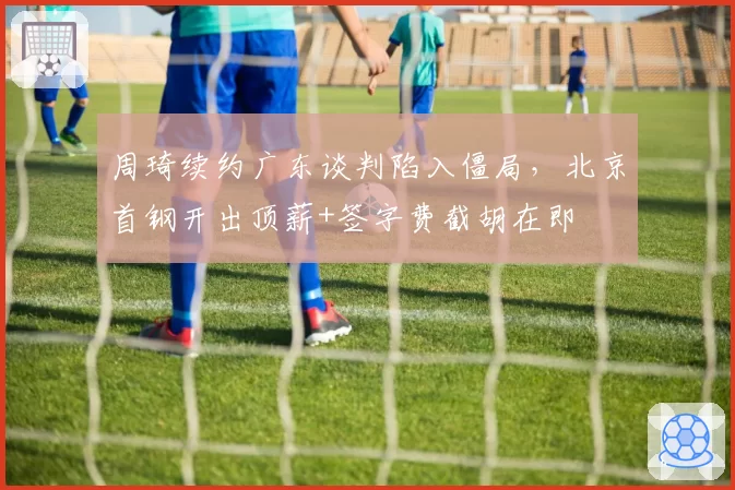 周琦续约广东谈判陷入僵局，北京首钢开出顶薪+签字费截胡在即
