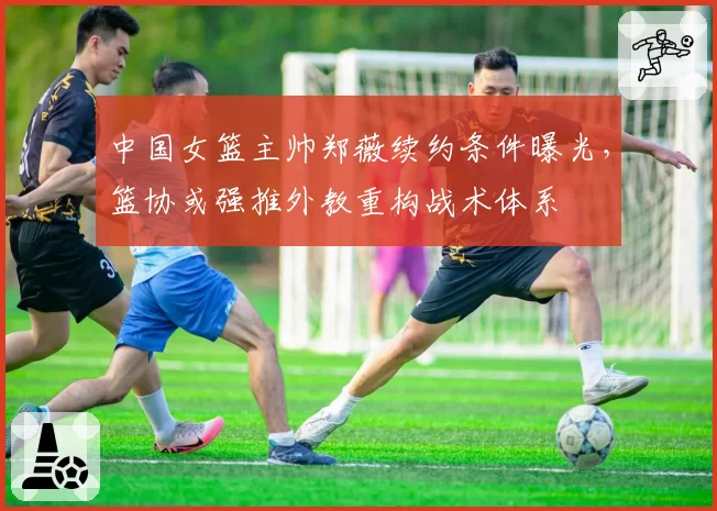 中国女篮主帅郑薇续约条件曝光，篮协或强推外教重构战术体系
