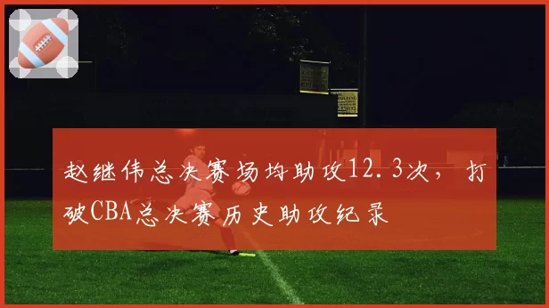 赵继伟总决赛场均助攻12.3次，打破CBA总决赛历史助攻纪录