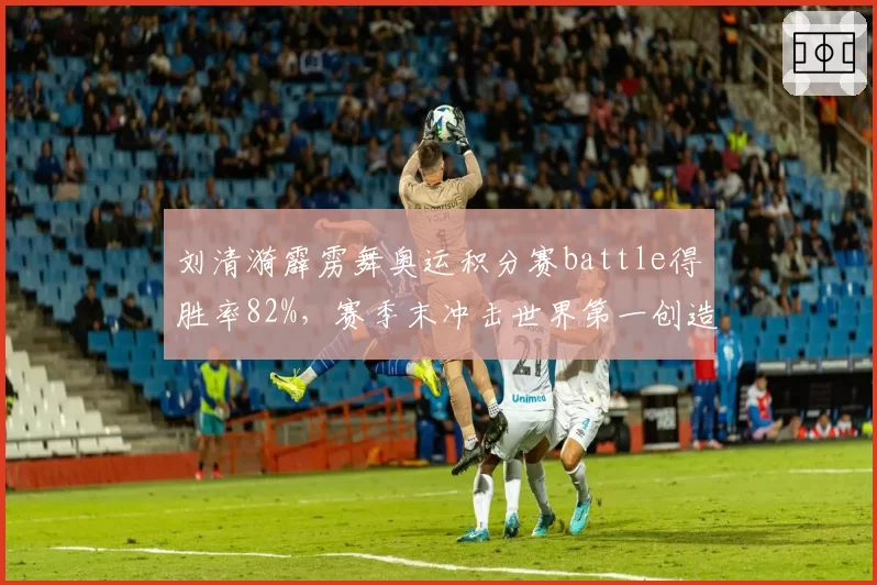 刘清漪霹雳舞奥运积分赛battle得胜率82%，赛季末冲击世界第一创造历史最佳