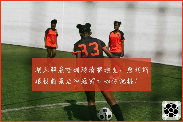湖人解雇哈姆聘请雷迪克，詹姆斯退役前最后冲冠窗口如何把握？