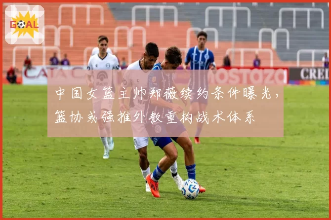 中国女篮主帅郑薇续约条件曝光，篮协或强推外教重构战术体系