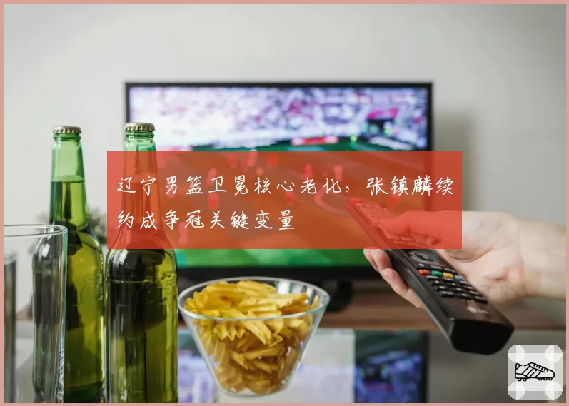 辽宁男篮卫冕核心老化，张镇麟续约成争冠关键变量