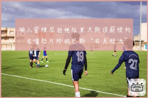 湖人管理层拒绝给里夫斯顶薪续约，名嘴怒斥珍妮巴斯“目光短浅”