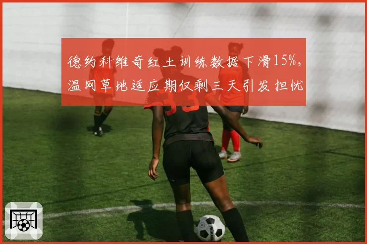 德约科维奇红土训练数据下滑15%，温网草地适应期仅剩三天引发担忧