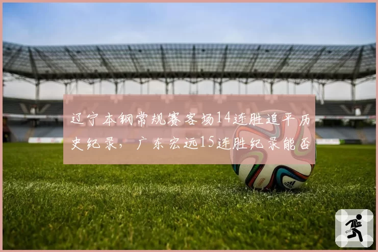 辽宁本钢常规赛客场14连胜追平历史纪录，广东宏远15连胜纪录能否延续？