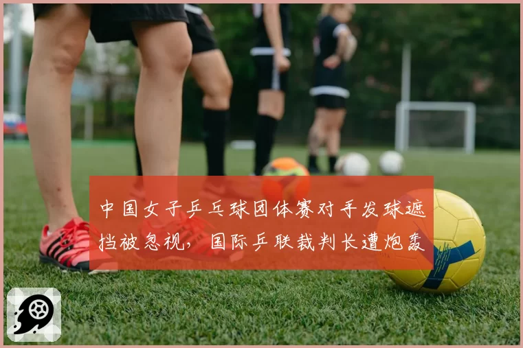 中国女子乒乓球团体赛对手发球遮挡被忽视，国际乒联裁判长遭炮轰不作为