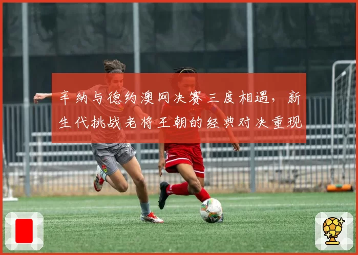 辛纳与德约澳网决赛三度相遇，新生代挑战老将王朝的经典对决重现