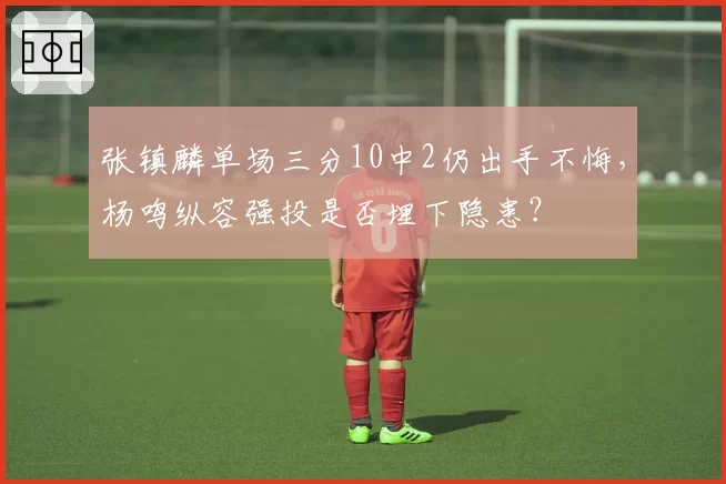 张镇麟单场三分10中2仍出手不悔，杨鸣纵容强投是否埋下隐患？