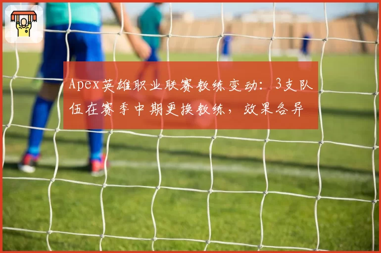 Apex英雄职业联赛教练变动：3支队伍在赛季中期更换教练，效果各异