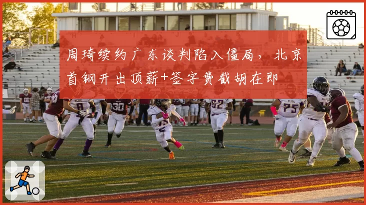 周琦续约广东谈判陷入僵局，北京首钢开出顶薪+签字费截胡在即