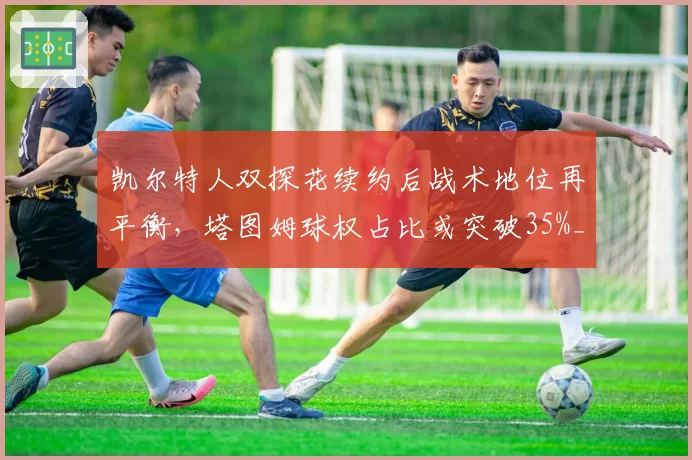 凯尔特人双探花续约后战术地位再平衡，塔图姆球权占比或突破35%__br_
