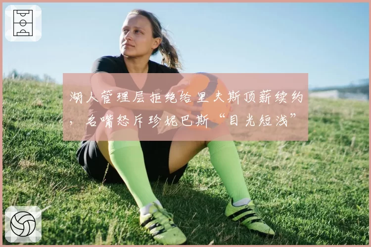 湖人管理层拒绝给里夫斯顶薪续约，名嘴怒斥珍妮巴斯“目光短浅”