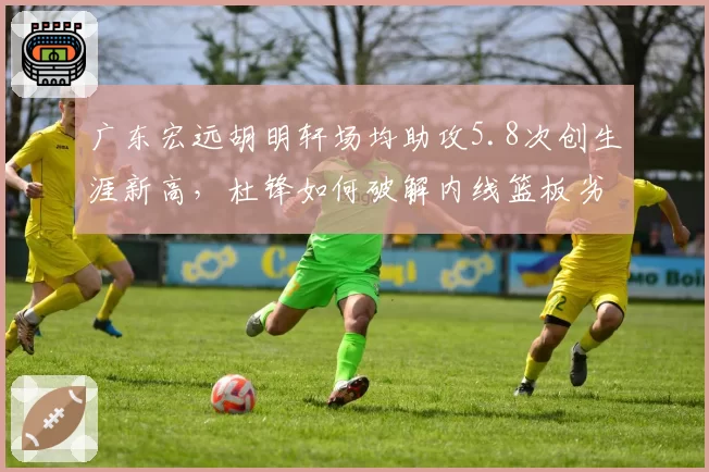 广东宏远胡明轩场均助攻5.8次创生涯新高,杜锋如何破解内线篮板劣势困局?