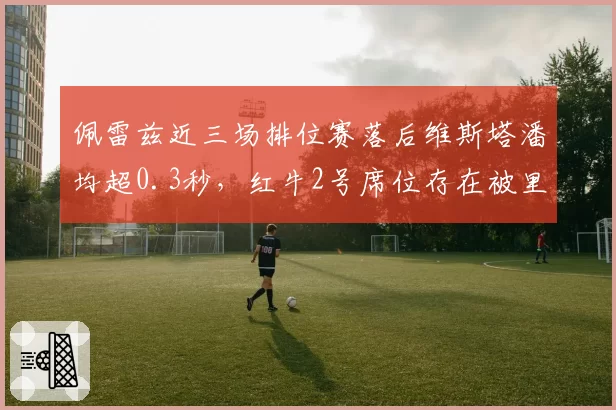 佩雷兹近三场排位赛落后维斯塔潘均超0.3秒，红牛2号席位存在被里卡多取代风险？