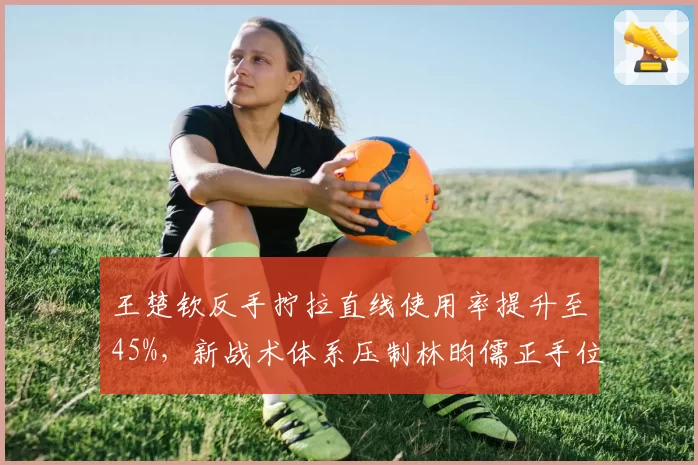 王楚钦反手拧拉直线使用率提升至45%，新战术体系压制林昀儒正手位
