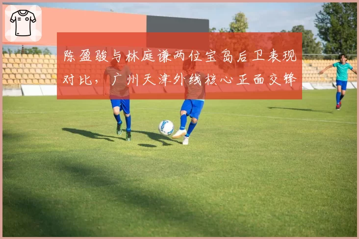 陈盈骏与林庭谦两位宝岛后卫表现对比，广州天津外线核心正面交锋