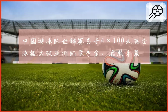 中国游泳队世锦赛男子4×100米混合泳接力破亚洲纪录夺金,潘展乐最后一棒逆转美国队