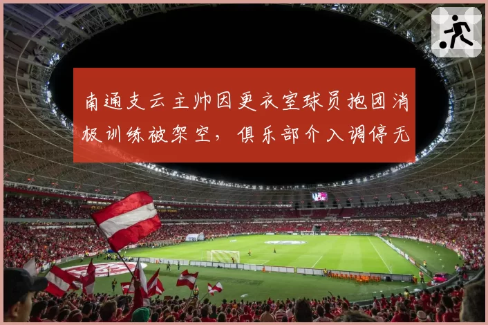南通支云主帅因更衣室球员抱团消极训练被架空，俱乐部介入调停无果