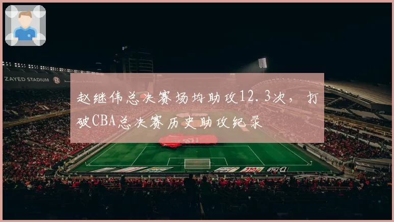 赵继伟总决赛场均助攻12.3次，打破CBA总决赛历史助攻纪录